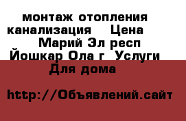 монтаж отопления , канализация, › Цена ­ 500 - Марий Эл респ., Йошкар-Ола г. Услуги » Для дома   